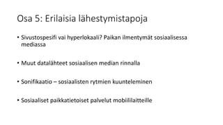 Osa 5: Erilaisia lähestymistapoja
• Sivustospesifi vai hyperlokaali? Paikan ilmentymät sosiaalisessa
mediassa
• Muut datalähteet sosiaalisen median rinnalla
• Sonifikaatio – sosiaalisten rytmien kuunteleminen
• Sosiaaliset paikkatietoiset palvelut mobiililaitteille
 