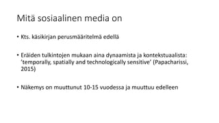 Mitä sosiaalinen media on
• Kts. käsikirjan perusmääritelmä edellä
• Eräiden tulkintojen mukaan aina dynaamista ja kontekstuaalista:
’temporally, spatially and technologically sensitive’ (Papacharissi,
2015)
• Näkemys on muuttunut 10-15 vuodessa ja muuttuu edelleen
 