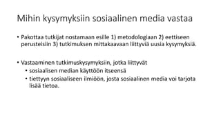 Mihin kysymyksiin sosiaalinen media vastaa
• Pakottaa tutkijat nostamaan esille 1) metodologiaan 2) eettiseen
perusteisiin 3) tutkimuksen mittakaavaan liittyviä uusia kysymyksiä.
• Vastaaminen tutkimuskysymyksiin, jotka liittyvät
• sosiaalisen median käyttöön itseensä
• tiettyyn sosiaaliseen ilmiöön, josta sosiaalinen media voi tarjota
lisää tietoa.
 