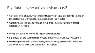 Big data – hype vai vallankumous?
• Kärjekkäimmät puhuvat ”end of theorysta”, jossa ei tarvita lainkaan
taustateoriaa ja hypoteeseja, vaan data luo ne itse
• Käytännössä teoriaa tarvitaan aina, mm. suhteuttamaan ilmiöt
aiempaan tietoon
• Myös big data on monella tapaa vinoutunutta
• Big dataa ei ole suunniteltu vastaamaan tutkimuskysymykseen X
• Tuottaa pintapuolisia kuvauksia, vaikutelmia; esimerkiksi mikä on
twiittien valtakieli suurkaupungin eri osissa
 