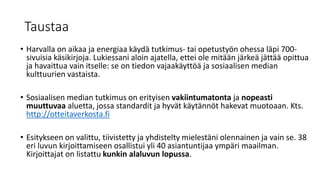 Taustaa
• Harvalla on aikaa ja energiaa käydä tutkimus- tai opetustyön ohessa läpi 700-
sivuisia käsikirjoja. Lukiessani aloin ajatella, ettei ole mitään järkeä jättää opittua
ja havaittua vain itselle: se on tiedon vajaakäyttöä ja sosiaalisen median
kulttuurien vastaista.
• Sosiaalisen median tutkimus on erityisen vakiintumatonta ja nopeasti
muuttuvaa aluetta, jossa standardit ja hyvät käytännöt hakevat muotoaan. Kts.
http://otteitaverkosta.fi
• Esitykseen on valittu, tiivistetty ja yhdistelty mielestäni olennainen ja vain se. 38
eri luvun kirjoittamiseen osallistui yli 40 asiantuntijaa ympäri maailman.
Kirjoittajat on listattu kunkin alaluvun lopussa.
 