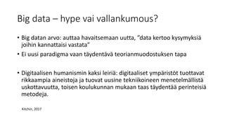 Big data – hype vai vallankumous?
• Big datan arvo: auttaa havaitsemaan uutta, ”data kertoo kysymyksiä
joihin kannattaisi vastata”
• Ei uusi paradigma vaan täydentävä teorianmuodostuksen tapa
• Digitaalisen humanismin kaksi leiriä: digitaaliset ympäristöt tuottavat
rikkaampia aineistoja ja tuovat uusine tekniikoineen menetelmällistä
uskottavuutta, toisen koulukunnan mukaan taas täydentää perinteisiä
metodeja.
Kitchin, 2017
 
