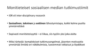 Monitieteiset sosiaalisen median tutkimustiimit
• IDR eli inter-disciplinary research
• Sosiaalinen, tekninen ja eettinen lähestymistapa, kaikki kolme puolta
ymmärrettävä
• Sopivasti monitieteisyyttä – ei liikaa, siis tyyliin yksi joka alalta
• Miksi tärkeää: kompleksiset tutkimusongelmat, jäsenten motivaatio
ymmärtää ilmiötä eri näkökulmista, luovemmat ratkaisut ja löydökset
 