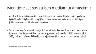 Monitieteiset sosiaalisen median tutkimustiimit
• Artikkeli tunnistaa useita haasteita, esim. sosiaalitieteissä ei palkita
työvälinekehityksestä, lyhytjänteinen rahoitus, näennäisyhteistyö
jotta saadaan rasti oikeaan ruutuun
• Tarvitaan myös koulutusta ja tukea siihen, kuinka luoda eri taustoista
tulevien ihmisten välille common ground – toiselle riittää aineistoksi
100, toinen haluaa 10 miljoonaa jotta mitään kannattaisi edes tehdä
Quan-Haase & McCay-Peet, 2017
 