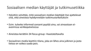 Sosiaalisen median käyttäjät ja tutkimusetiikka
• Haluttiin selvittää, mitä sosiaalisen median käyttäjät itse ajattelevat
siitä, että aineistoa hyödynnetään tutkimustarkoituksiin
• Esim. tuleeko informed consent pyytää aina, vai ainoastaan ei-
avoimissa verkkopalveluissa
• Aineistoa kerättiin 34 focus group –haastateltavalta
• Sosiaalinen media koettiin tilana, joka on lähes aina julkinen ja josta
tietoa on vaikea saada pois.
 