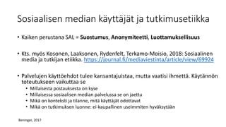 Sosiaalisen median käyttäjät ja tutkimusetiikka
• Kaiken perustana SAL = Suostumus, Anonymiteetti, Luottamuksellisuus
• Kts. myös Kosonen, Laaksonen, Rydenfelt, Terkamo-Moisio, 2018: Sosiaalinen
media ja tutkijan etiikka. https://journal.fi/mediaviestinta/article/view/69924
• Palvelujen käyttöehdot tulee kansantajuistaa, mutta vaatisi ihmettä. Käytännön
toteutukseen vaikuttaa se
• Millaisesta postauksesta on kyse
• Millaisessa sosiaalisen median palvelussa se on jaettu
• Mikä on konteksti ja tilanne, mitä käyttäjät odottavat
• Mikä on tutkimuksen luonne: ei-kaupallinen useimmiten hyväksytään
Beninger, 2017
 