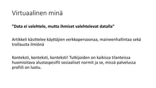 Virtuaalinen minä
”Data ei valehtele, mutta ihmiset valehtelevat datalla”
Artikkeli käsittelee käyttäjien verkkopersoonaa, maineenhallintaa sekä
trollausta ilmiönä
Konteksti, konteksti, konteksti! Tutkijoiden on kaikissa tilanteissa
huomioitava alustaspesifit sosiaaliset normit ja se, missä palvelussa
profiili on luotu.
 