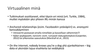 Virtuaalinen minä
• Tutkimukset osoittaneet, ettei täysin eri minä (vrt. Turkle, 1984),
muttei myöskään yksi yhteen IRL-minän kanssa
• Anchored relationships (esim. Facebookin ystäväpiiri) vs. anonyymi
kanssakäyminen
• Introvertit postaavat omalla nimellään ja kasvoillaan vähemmän?!
• Kyber-psykopaatit, narsismi: esim. runsaasti statuspäivityksiä (Carpenter,
2012) tai ylikorostaa saavutuksia (Marshall et al., 2015)
• On the internet, nobody knows you’re a dog yhä ajankohtainen – big
data ei yksinään tajua vivahteita tai vedätyksiä
 