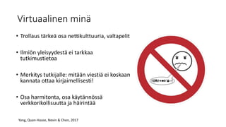 Virtuaalinen minä
• Trollaus tärkeä osa nettikulttuuria, valtapelit
• Ilmiön yleisyydestä ei tarkkaa
tutkimustietoa
• Merkitys tutkijalle: mitään viestiä ei koskaan
kannata ottaa kirjaimellisesti!
• Osa harmitonta, osa käytännössä
verkkorikollisuutta ja häirintää
Yang, Quan-Haase, Nevin & Chen, 2017
 