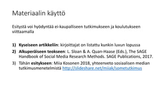 Materiaalin käyttö
Esitystä voi hyödyntää ei-kaupalliseen tutkimukseen ja koulutukseen
viittaamalla
1) Kyseiseen artikkeliin: kirjoittajat on listattu kunkin luvun lopussa
2) Alkuperäiseen teokseen: L. Sloan & A. Quan-Haase (Eds.), The SAGE
Handbook of Social Media Research Methods. SAGE Publications, 2017.
3) Tähän esitykseen: Miia Kosonen 2018, yhteenveto sosiaalisen median
tutkimusmenetelmistä http://slideshare.net/miiak/sometutkimus
 