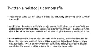 Twitter-aineistot ja demografia
• Tutkijoiden varta vasten keräämä data vs. naturally occurring data, tutkijan
aarrearkku
• Artikkelissa kuvataan, millaisia tapoja on yhdistää ainutlaatuiseen Twitter-
dataan demografista tietoa, jotta se olisi hyödyllisempää – muutoin emme
tiedä, ketkä sanoivat tai tekivät, mitkä väestöryhmät ovat edustettuina jne.
• Esimerkki: onko twiittien kieli erilaista niillä alueilla, joilla rikollisuutta on
tilastojen mukaan paljon? Ilmentääkö se pelkoa tai uhkaa? Kysymykseen
vastaamiseksi twiitit on voitava ensin paikallistaa tietylle alueelle. Lisäksi
vain käyttäjien oma sisältö, retweetit on suodatettava pois.
 