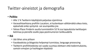 Twitter-aineistot ja demografia
• Paikka
• Alle 1 % Twitterin käyttäjistä paljastaa sijaintinsa
• Varavaihtoehtona profiilin Location, ei kuitenkaan välttämättä oikea tieto,
epäselvää onko syntymä- vai asuinpaikka jne.
• Yahoo Place Finderin avulla tunnistettiin 52 %:ssa tapauksista twiittaajan
kotimaa ja pienelle osalle jopa postinumeron tarkkuudella
• Ikä
• Jää lähes aina piiloon
• Facebookista ja blogeista helpompi tunnistaa, language processing
• Twitterin profiilitiedoista voi saada suuntaa olettaen että todenmukaista,
samoin emojien ja hashtagien käytöstä
 