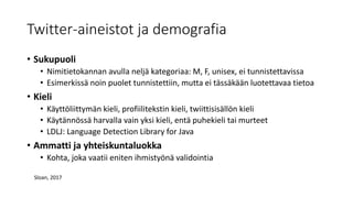 Twitter-aineistot ja demografia
• Sukupuoli
• Nimitietokannan avulla neljä kategoriaa: M, F, unisex, ei tunnistettavissa
• Esimerkissä noin puolet tunnistettiin, mutta ei tässäkään luotettavaa tietoa
• Kieli
• Käyttöliittymän kieli, profiilitekstin kieli, twiittisisällön kieli
• Käytännössä harvalla vain yksi kieli, entä puhekieli tai murteet
• LDLJ: Language Detection Library for Java
• Ammatti ja yhteiskuntaluokka
• Kohta, joka vaatii eniten ihmistyönä validointia
Sloan, 2017
 