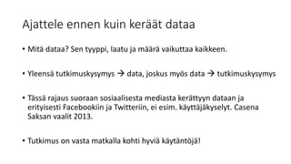 Ajattele ennen kuin keräät dataa
• Mitä dataa? Sen tyyppi, laatu ja määrä vaikuttaa kaikkeen.
• Yleensä tutkimuskysymys  data, joskus myös data  tutkimuskysymys
• Tässä rajaus suoraan sosiaalisesta mediasta kerättyyn dataan ja
erityisesti Facebookiin ja Twitteriin, ei esim. käyttäjäkyselyt. Casena
Saksan vaalit 2013.
• Tutkimus on vasta matkalla kohti hyviä käytäntöjä!
 