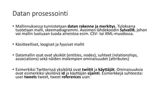 Datan prosessointi
• Mallinnuksessa tunnistetaan datan rakenne ja merkitys. Tuloksena
tuotetaan malli, skeemadiagrammi. Avoimen lähdekoodin SylvaDB, johon
voi mallin luotuaan tuoda aineistoa esim. CSV- tai XML-muodossa.
• Käsitteelliset, loogiset ja fyysiset mallit
• Datamallin osat ovat yksiköt (entities, nodes), suhteet (relationships,
associations) sekä näiden molempien ominaisuudet (attributes)
• Esimerkiksi Twitterissä yksiköitä ovat twiitit ja käyttäjät. Ominaisuuksia
ovat esimerkiksi yksilöivä id ja käyttäjän sijainti. Esimerkkejä suhteesta:
user tweets tweet, tweet references user.
 