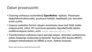 Datan prosessointi
• Cleaning-vaiheessa esimerkkinä OpenRefine –työkalu. Poistetaan
epäjohdonmukaisuudet, puuttuvat kohdat, duplikaatit jne. korvaten
arvot uusilla.
• Casessa tuotettiin Pariisin iskujen aineistosta clean text field: kaikki
erikoismerkit, URLit, RT-maininnat poistettu OpenRefinellä tekstin
sisällönanalyysia varten, esim. value.replace{/RTs/, ””)
• Transformation-vaiheessa input-parsing-output. Aineiston osittaminen,
jolloin helpompi analysoida ja käsitellä. Suoraan APIn kautta (REST),
simppeli tekstitiedosto tai DBMS ja esim. Python-kirjastot.
Brown, Soto-Corominas, Suárez & de la Rosa, 2017
 