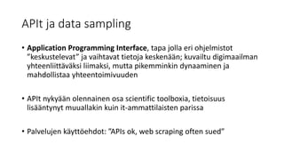 APIt ja data sampling
• Application Programming Interface, tapa jolla eri ohjelmistot
”keskustelevat” ja vaihtavat tietoja keskenään; kuvailtu digimaailman
yhteenliittäväksi liimaksi, mutta pikemminkin dynaaminen ja
mahdollistaa yhteentoimivuuden
• APIt nykyään olennainen osa scientific toolboxia, tietoisuus
lisääntynyt muuallakin kuin it-ammattilaisten parissa
• Palvelujen käyttöehdot: ”APIs ok, web scraping often sued”
 