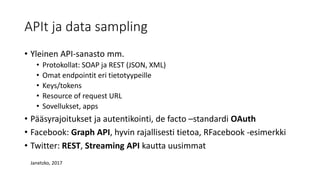 APIt ja data sampling
• Yleinen API-sanasto mm.
• Protokollat: SOAP ja REST (JSON, XML)
• Omat endpointit eri tietotyypeille
• Keys/tokens
• Resource of request URL
• Sovellukset, apps
• Pääsyrajoitukset ja autentikointi, de facto –standardi OAuth
• Facebook: Graph API, hyvin rajallisesti tietoa, RFacebook -esimerkki
• Twitter: REST, Streaming API kautta uusimmat
Janetzko, 2017
 