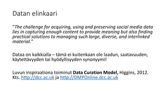 Datan elinkaari
”The challenge for acquiring, using and preserving social media data
lies in capturing enough content to provide meaning but also finding
practical solutions to managing such large, diverse, and interlinked
material.”
Dataa on kaikkialla – tämä ei kuitenkaan ole laadun, saatavuuden,
käytettävyyden tai hyödyllisyyden synonyymi!
Luvun inspiraationa toiminut Data Curation Model, Higgins, 2012.
Kts. http://dcc.ac.uk ja http://DMPOnline.dcc.ac.uk
 