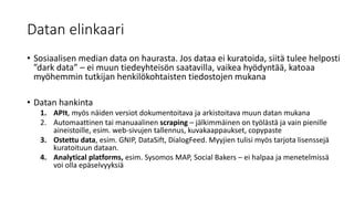 Datan elinkaari
• Sosiaalisen median data on haurasta. Jos dataa ei kuratoida, siitä tulee helposti
”dark data” – ei muun tiedeyhteisön saatavilla, vaikea hyödyntää, katoaa
myöhemmin tutkijan henkilökohtaisten tiedostojen mukana
• Datan hankinta
1. APIt, myös näiden versiot dokumentoitava ja arkistoitava muun datan mukana
2. Automaattinen tai manuaalinen scraping – jälkimmäinen on työlästä ja vain pienille
aineistoille, esim. web-sivujen tallennus, kuvakaappaukset, copypaste
3. Ostettu data, esim. GNIP, DataSift, DialogFeed. Myyjien tulisi myös tarjota lisenssejä
kuratoituun dataan.
4. Analytical platforms, esim. Sysomos MAP, Social Bakers – ei halpaa ja menetelmissä
voi olla epäselvyyksiä
 
