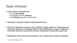 Datan elinkaari
• Kolmenlaista säilyttämistä
• for data processing
• for disaster recovery, back-up
• for archiving, long-term preservation
• Metadata uudelleenkäytön mahdollistamiseksi
• Flat file, indeksoitu (Lucene, Solr), RDMS, NoSQL-ratkaisut. Arkistoitaessa
mieluiten flat file ja metadata oheen myös tiedostona, ei esim. tiedoston
nimessä! JSON ok, sosiaalisen median metadatan standardit puuttuvat.
• Säilytyksen IPR ja eettiset kysymykset, vrt. aiempi luku tutkimusetiikasta
Voss, Lvov & Thomson, 2017
 