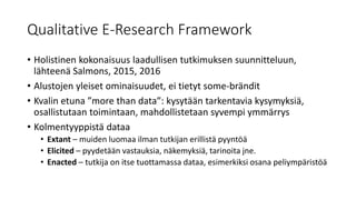 Qualitative E-Research Framework
• Holistinen kokonaisuus laadullisen tutkimuksen suunnitteluun,
lähteenä Salmons, 2015, 2016
• Alustojen yleiset ominaisuudet, ei tietyt some-brändit
• Kvalin etuna ”more than data”: kysytään tarkentavia kysymyksiä,
osallistutaan toimintaan, mahdollistetaan syvempi ymmärrys
• Kolmentyyppistä dataa
• Extant – muiden luomaa ilman tutkijan erillistä pyyntöä
• Elicited – pyydetään vastauksia, näkemyksiä, tarinoita jne.
• Enacted – tutkija on itse tuottamassa dataa, esimerkiksi osana peliympäristöä
 