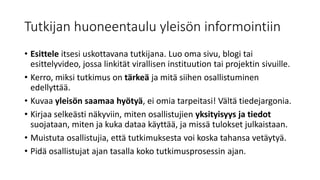 Tutkijan huoneentaulu yleisön informointiin
• Esittele itsesi uskottavana tutkijana. Luo oma sivu, blogi tai
esittelyvideo, jossa linkität virallisen instituution tai projektin sivuille.
• Kerro, miksi tutkimus on tärkeä ja mitä siihen osallistuminen
edellyttää.
• Kuvaa yleisön saamaa hyötyä, ei omia tarpeitasi! Vältä tiedejargonia.
• Kirjaa selkeästi näkyviin, miten osallistujien yksityisyys ja tiedot
suojataan, miten ja kuka dataa käyttää, ja missä tulokset julkaistaan.
• Muistuta osallistujia, että tutkimuksesta voi koska tahansa vetäytyä.
• Pidä osallistujat ajan tasalla koko tutkimusprosessin ajan.
 