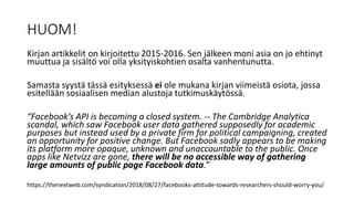 HUOM!
Kirjan artikkelit on kirjoitettu 2015-2016. Sen jälkeen moni asia on jo ehtinyt
muuttua ja sisältö voi olla yksityiskohtien osalta vanhentunutta.
Samasta syystä tässä esityksessä ei ole mukana kirjan viimeistä osiota, jossa
esitellään sosiaalisen median alustoja tutkimuskäytössä.
“Facebook’s API is becoming a closed system. -- The Cambridge Analytica
scandal, which saw Facebook user data gathered supposedly for academic
purposes but instead used by a private firm for political campaigning, created
an opportunity for positive change. But Facebook sadly appears to be making
its platform more opaque, unknown and unaccountable to the public. Once
apps like Netvizz are gone, there will be no accessible way of gathering
large amounts of public page Facebook data.”
https://thenextweb.com/syndication/2018/08/27/facebooks-attitude-towards-researchers-should-worry-you/
 