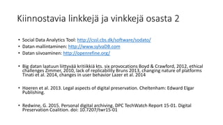 Kiinnostavia linkkejä ja vinkkejä osasta 2
• Social Data Analytics Tool: http://cssl.cbs.dk/software/sodato/
• Datan mallintaminen: http://www.sylvaDB.com
• Datan siivoaminen: http://openrefine.org/
• Big datan laatuun liittyvää kritiikkiä kts. six provocations Boyd & Crawford, 2012, ethical
challenges Zimmer, 2010, lack of replicability Bruns 2013, changing nature of platforms
Tinati et al. 2014, changes in user behavior Lazer et al. 2014
• Hoeren et al. 2013. Legal aspects of digital preservation. Cheltenham: Edward Elgar
Publishing.
• Redwine, G. 2015. Personal digital archiving. DPC TechWatch Report 15-01. Digital
Preservation Coalition. doi: 10.7207/twr15-01
 