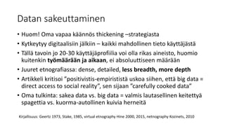Datan sakeuttaminen
• Huom! Oma vapaa käännös thickening –strategiasta
• Kytkeytyy digitaalisiin jälkiin – kaikki mahdollinen tieto käyttäjästä
• Tällä tavoin jo 20-30 käyttäjäprofiilia voi olla rikas aineisto, huomio
kuitenkin työmäärään ja aikaan, ei absoluuttiseen määrään
• Juuret etnografiassa: dense, detailed, less breadth, more depth
• Artikkeli kritisoi ”positivistis-empirististä uskoa siihen, että big data =
direct access to social reality”, sen sijaan ”carefully cooked data”
• Oma tulkinta: sakea data vs. big data = valmis lautasellinen keitettyä
spagettia vs. kuorma-autollinen kuivia herneitä
Kirjallisuus: Geertz 1973, Stake, 1985, virtual etnography Hine 2000, 2015, netnography Kozinets, 2010
 