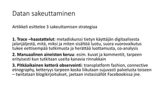 Datan sakeuttaminen
Artikkeli esittelee 3 sakeuttamisen strategiaa
1. Trace –haastattelut: metadiskurssi tietyn käyttäjän digitaalisesta
jalanjäljestä, mitä, miksi ja miten sisältöä luotu, suora vuorovaikutus
tukee eettisempää tutkimusta ja herättää luottamusta, co-analysis
2. Manuaalinen aineiston keruu: esim. kuvat ja kommentit, tarpeen
erityisesti kun tutkitaan useita kanavia rinnakkain
3. Pitkäaikainen ketterä observointi: transplatform fashion, connective
etnography, ketteryys tarpeen koska liikutaan sujuvasti palvelusta toiseen
– twiitataan blogikirjoitukset, jaetaan instasisällöt Facebookissa jne.
 