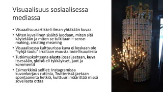 Visuaalisuus sosiaalisessa
mediassa
• Visuaalisuusartikkeli ilman yhtäkään kuvaa
• Miten kuvallinen sisältö luodaan, miten sitä
käytetään ja miten se tulkitaan – sense-
making, creating meaning
• Visuaalisessa kulttuurissa kuva ei koskaan ole
”tyhjä taulu” irrallaan muusta todellisuudesta
• Tutkimuskohteena alusta jossa jaetaan, kuva
itsessään, yleisö eli tykkäykset, jaot ja
kommentit
• Esimerkkinä selfiet: Instagramissa
kuvankorjaus rutiinia, Twitterissä jaetaan
spontaaneita hetkiä, kulttuuri määrittää missä
soveliasta ottaa
 