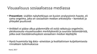 Visuaalisuus sosiaalisessa mediassa
• Presentism: sisällön nykyhetkisyys on kuvien analysoinnin haaste, eli
sama ongelma, joka on sosiaalisen median arkistoijilla – konteksti ja
yhteydet puuttuvat
• Artikkeli ei pääse alkua pidemmälle eli esitä ratkaisuja ongelmiin;
yleiskuvausta visuaalisuuden merkityksestä ja suurista tietomääristä,
jotka ovat itsestäänselvyyksiä sosiaalisen median käyttäjille
• Hyviä huomioita big data –aineiston ja kvalitatiivisen kuljettamisesta
rinnakkain tutkimuksessa
Hand, 2017
 