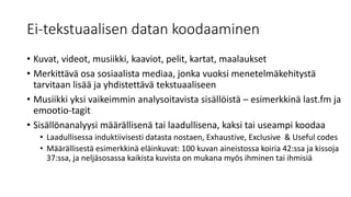 Ei-tekstuaalisen datan koodaaminen
• Kuvat, videot, musiikki, kaaviot, pelit, kartat, maalaukset
• Merkittävä osa sosiaalista mediaa, jonka vuoksi menetelmäkehitystä
tarvitaan lisää ja yhdistettävä tekstuaaliseen
• Musiikki yksi vaikeimmin analysoitavista sisällöistä – esimerkkinä last.fm ja
emootio-tagit
• Sisällönanalyysi määrällisenä tai laadullisena, kaksi tai useampi koodaa
• Laadullisessa induktiivisesti datasta nostaen, Exhaustive, Exclusive & Useful codes
• Määrällisestä esimerkkinä eläinkuvat: 100 kuvan aineistossa koiria 42:ssa ja kissoja
37:ssa, ja neljäsosassa kaikista kuvista on mukana myös ihminen tai ihmisiä
 