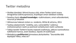 Twitter metodina
• Otsikko hämäävä: lähinnä kuvaus siitä, miten Twitter toimii osana
etnografista tutkimusprosessia, kirjoittajan oman väitöksen esittely
• Soveltuu hyvin situated knowledges –tutkimukseen, omat valtarakenteet,
resurssit ja lokaatiot
• Välinearvoa hakevat visitors vs. residents, White & LeCornu, 2011
• Tuottaa akateemisille ”visibility, care, vulnerability”, tutkimus
institutionaalisen roolin ja avoimesti verkottuneen roolin suhteesta
• Tutkija tavoitti Twitterin kautta nopeasti osallistujia, jatkuva vuorovaikutus
tutkittavien kanssa, avoin koodaus, lopulta 14 osallistujaa
• Metodeissa profiiliarviot kiinnostava yksityiskohta: ”Seuraisitko tätä
käyttäjää? Miksi, miksi et?”
 