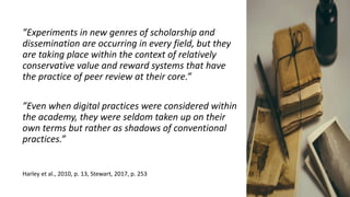 ”Experiments in new genres of scholarship and
dissemination are occurring in every field, but they
are taking place within the context of relatively
conservative value and reward systems that have
the practice of peer review at their core.”
”Even when digital practices were considered within
the academy, they were seldom taken up on their
own terms but rather as shadows of conventional
practices.”
Harley et al., 2010, p. 13, Stewart, 2017, p. 253
 