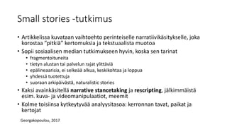 Small stories -tutkimus
• Artikkelissa kuvataan vaihtoehto perinteiselle narratiivikäsitykselle, joka
korostaa ”pitkiä” kertomuksia ja tekstuaalista muotoa
• Sopii sosiaalisen median tutkimukseen hyvin, koska sen tarinat
• fragmentoituneita
• tietyn alustan tai palvelun rajat ylittäviä
• epälineaarisia, ei selkeää alkua, keskikohtaa ja loppua
• yhdessä tuotettuja
• suoraan arkipäivästä, naturalistic stories
• Kaksi avainkäsitellä narrative stancetaking ja rescripting, jälkimmäistä
esim. kuva- ja videomanipulaatiot, meemit
• Kolme toisiinsa kytkeytyvää analyysitasoa: kerronnan tavat, paikat ja
kertojat
Georgakopoulou, 2017
 