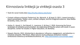 Kiinnostavia linkkejä ja vinkkejä osasta 3
• Tools for social media data http://truthy.indiana.edu/tools/
• Context collapse erityisesti Twitterissä, kts. Marwick, A. & boyd, D. 2011. I tweet honestly, I
tweet passionately: Twitter users, context collapse, and the imagined audience. New Media
& Society, 13(1), 114-133.
• Harley, D., Acord, S., Earl-Novell, S., Lawrence, S. & King, C. 2010. Assessing the future
landscape of scholarly communication: An exploration of faculty values and needs in seven
disciplines. Center for Studies in Higher Education, UC Berkeley.
• Stewart, Bonnie, 2015. Scholarship in abundance: Influence, engagement, and attention in
scholarly networks. PhD thesis. Myös lukuisia muita julkaisuja sosiaalisen median
verkostoista tieteessä ja korkeakoulutuksessa, kts. http://bonstewart.com/sample-page/
 