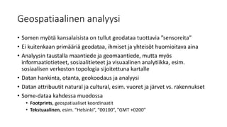 Geospatiaalinen analyysi
• Somen myötä kansalaisista on tullut geodataa tuottavia ”sensoreita”
• Ei kuitenkaan primääriä geodataa, ihmiset ja yhteisöt huomioitava aina
• Analyysin taustalla maantiede ja geomaantiede, mutta myös
informaatiotieteet, sosiaalitieteet ja visuaalinen analytiikka, esim.
sosiaalisen verkoston topologia sijoitettuna kartalle
• Datan hankinta, otanta, geokoodaus ja analyysi
• Datan attribuutit natural ja cultural, esim. vuoret ja järvet vs. rakennukset
• Some-dataa kahdessa muodossa
• Footprints, geospatiaaliset koordinaatit
• Tekstuaalinen, esim. ”Helsinki”, ”00100”, ”GMT +0200”
 