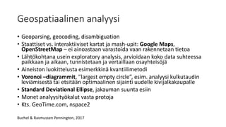 Geospatiaalinen analyysi
• Geoparsing, geocoding, disambiguation
• Staattiset vs. interaktiiviset kartat ja mash-upit: Google Maps,
OpenStreetMap – ei ainoastaan varastoida vaan rakennetaan tietoa
• Lähtökohtana usein exploratory analysis, arvioidaan koko data suhteessa
paikkaan ja aikaan, tunnistetaan ja vertaillaan osayhteisöjä
• Aineiston luokittelusta esimerkkinä kvantiilimetodi
• Voronoi –diagrammit, ”largest empty circle”, esim. analyysi kulkutaudin
leviämisestä tai etsitään optimaalinen sijainti uudelle kivijalkakaupalle
• Standard Deviational Ellipse, jakauman suunta esiin
• Monet analyysityökalut vasta protoja
• Kts. GeoTime.com, nspace2
Buchel & Rasmussen Pennington, 2017
 