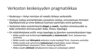 Verkoston keskeisyyden pragmatiikkaa
• Keskeisyys = tietyn toimijan eli noodin tärkeys verkostolle
• Analyysi auttaa ymmärtämään sosiaalisia rooleja, ennustamaan ihmisten
käyttäytymistä ja viime kädessä luomaan parempia some-palveluja
• Verkoston kaksi avainkriteeriä shape ja reach, noodien ominaisuudet vs.
koko verkoston ominaisuudet: koko, tiheys, topologia
• Eri määrittelytavat esillä: eroja topologia ja jäsenten vuorovaikutuksen tapa
• Mitkä noodit ovat kriittisimpiä koheesiolle ja tiedonkululle? Esim. betweenness
centrality
• Mitkä noodit ovat lähimpänä verkoston muita noodeja? Esim. closeness centrality
• Mitkä noodit ovat vahvimmin kytkeytyneet ympäristöön, kuten tiettyyn
maantieteelliseen alueeseen? Esim. clustering coefficient
• Mitkä noodit välittävät tehokkaimmin tietoa eri verkostojen välillä?
 