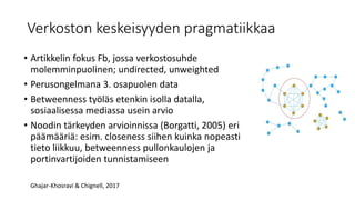 Verkoston keskeisyyden pragmatiikkaa
• Artikkelin fokus Fb, jossa verkostosuhde
molemminpuolinen; undirected, unweighted
• Perusongelmana 3. osapuolen data
• Betweenness työläs etenkin isolla datalla,
sosiaalisessa mediassa usein arvio
• Noodin tärkeyden arvioinnissa (Borgatti, 2005) eri
päämääriä: esim. closeness siihen kuinka nopeasti
tieto liikkuu, betweenness pullonkaulojen ja
portinvartijoiden tunnistamiseen
Ghajar-Khosravi & Chignell, 2017
 