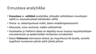 Ennustava analytiikka
• Ennustava vs. selittävä analytiikka: yhteydet selitettävien muuttujien
välillä vs. kausaalisuhteet käsitteiden välillä
• Teoria- vs. dataohjautuvat mallit, datan etukäteisprosessointi
• Aikasarjat, cross-sectional, näiden yhdistelmät
• Facebookin ja Twitterin dataa on käytetty muun muassa myyntituottojen
ennustamiseen ja epidemioiden leviämisen ennakointiin
• Datan frekvenssi olennaisen tärkeä: jos myyntiluvut kk-tasolla, somelle
tyypilliset muutaman päivän piikit jäävät piiloon
 