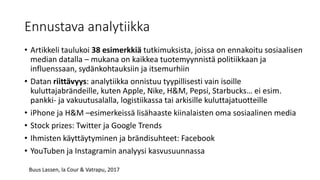 Ennustava analytiikka
• Artikkeli taulukoi 38 esimerkkiä tutkimuksista, joissa on ennakoitu sosiaalisen
median datalla – mukana on kaikkea tuotemyynnistä politiikkaan ja
influenssaan, sydänkohtauksiin ja itsemurhiin
• Datan riittävyys: analytiikka onnistuu tyypillisesti vain isoille
kuluttajabrändeille, kuten Apple, Nike, H&M, Pepsi, Starbucks… ei esim.
pankki- ja vakuutusalalla, logistiikassa tai arkisille kuluttajatuotteille
• iPhone ja H&M –esimerkeissä lisähaaste kiinalaisten oma sosiaalinen media
• Stock prizes: Twitter ja Google Trends
• Ihmisten käyttäytyminen ja brändisuhteet: Facebook
• YouTuben ja Instagramin analyysi kasvusuunnassa
Buus Lassen, la Cour & Vatrapu, 2017
 