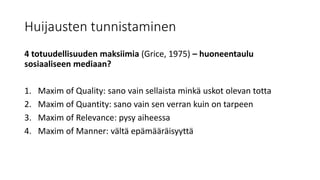 Huijausten tunnistaminen
4 totuudellisuuden maksiimia (Grice, 1975) – huoneentaulu
sosiaaliseen mediaan?
1. Maxim of Quality: sano vain sellaista minkä uskot olevan totta
2. Maxim of Quantity: sano vain sen verran kuin on tarpeen
3. Maxim of Relevance: pysy aiheessa
4. Maxim of Manner: vältä epämääräisyyttä
 