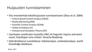 Huijausten tunnistaminen
• Viisi menetelmää tekstihuijausten tunnistamiseen (Zhou et al. 2004)
• Criteria-Based Content Analysis (CBCA)
• Reality Monitoring (RM)
• Scientific Content Analysis (SCAN)
• Verbal Immediacy (VI)
• Interpersonal Deception Theory (IDT)
• Useimpien sovellusten taustalla LIWC eli linguistic inquiry and word
count, kirjoittajan oma mittari: Veracity Roadmap
• Hybridiratkaisut suositeltavia: tekstianalyysi, verkostoanalyysi, world
knowledge databases
Rubin, 2017
 