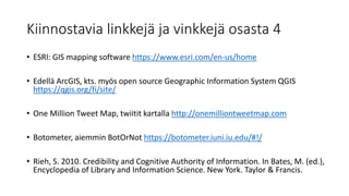 Kiinnostavia linkkejä ja vinkkejä osasta 4
• ESRI: GIS mapping software https://www.esri.com/en-us/home
• Edellä ArcGIS, kts. myös open source Geographic Information System QGIS
https://qgis.org/fi/site/
• One Million Tweet Map, twiitit kartalla http://onemilliontweetmap.com
• Botometer, aiemmin BotOrNot https://botometer.iuni.iu.edu/#!/
• Rieh, S. 2010. Credibility and Cognitive Authority of Information. In Bates, M. (ed.),
Encyclopedia of Library and Information Science. New York. Taylor & Francis.
 