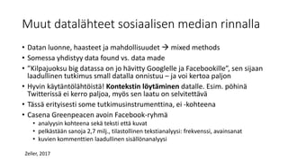 Muut datalähteet sosiaalisen median rinnalla
• Datan luonne, haasteet ja mahdollisuudet  mixed methods
• Somessa yhdistyy data found vs. data made
• ”Kilpajuoksu big datassa on jo hävitty Googlelle ja Facebookille”, sen sijaan
laadullinen tutkimus small datalla onnistuu – ja voi kertoa paljon
• Hyvin käytäntölähtöistä! Kontekstin löytäminen datalle. Esim. pöhinä
Twitterissä ei kerro paljoa, myös sen laatu on selvitettävä
• Tässä erityisesti some tutkimusinstrumenttina, ei -kohteena
• Casena Greenpeacen avoin Facebook-ryhmä
• analyysin kohteena sekä teksti että kuvat
• pelkästään sanoja 2,7 milj., tilastollinen tekstianalyysi: frekvenssi, avainsanat
• kuvien kommenttien laadullinen sisällönanalyysi
Zeller, 2017
 