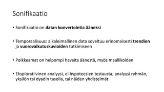 Sonifikaatio
• Sonifikaatio on datan konvertointia ääneksi
• Temporaalisuus: aikaleimallinen data soveltuu erinomaisesti trendien
ja vuorovaikutuskuvioiden tutkimiseen
• Poikkeamat on helpompi havaita äänestä, myös maallikoiden
• Eksploratiivinen analyysi, ei hypoteesien testausta; analyysi ryhmän,
yksilön tai dyadin tasolla, tai näiden yhdistelmät
 