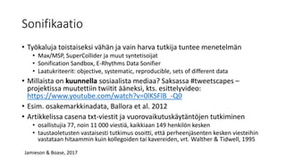 Sonifikaatio
• Työkaluja toistaiseksi vähän ja vain harva tutkija tuntee menetelmän
• Max/MSP, SuperCollider ja muut syntetisoijat
• Sonification Sandbox, E-Rhythms Data Sonifier
• Laatukriteerit: objective, systematic, reproducible, sets of different data
• Millaista on kuunnella sosiaalista mediaa? Saksassa #tweetscapes –
projektissa muutettiin twiitit ääneksi, kts. esittelyvideo:
https://www.youtube.com/watch?v=0lKSFlB_-Q0
• Esim. osakemarkkinadata, Ballora et al. 2012
• Artikkelissa casena txt-viestit ja vuorovaikutuskäytäntöjen tutkiminen
• osallistujia 77, noin 11 000 viestiä, kaikkiaan 149 henkilön kesken
• taustaoletusten vastaisesti tutkimus osoitti, että perheenjäsenten kesken viesteihin
vastataan hitaammin kuin kollegoiden tai kavereiden, vrt. Walther & Tidwell, 1995
Jamieson & Boase, 2017
 